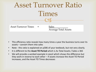 
• This efficiency ratio reveals how many times a year the business turns over its
assets – convert them into sales
• Note - this ratio is explained on p306 of your textbook, but not very clearly.
• It is different to the Asset TO Period which is Av Total Assets / Sales x 365
• We will provide a worked example in excel which shows the difference but
they work in reverse to each other – if assets increase the Asset TO Period
increases, and the Asset TO Times decreases
Asset Turnover Ratio
Times
Asset Turnover Times = Sales
Average Total Assets
 
