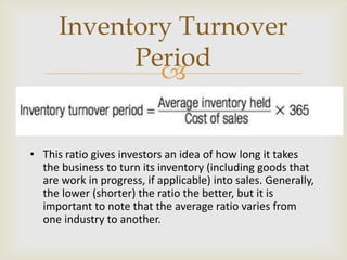 
• This ratio gives investors an idea of how long it takes
the business to turn its inventory (including goods that
are work in progress, if applicable) into sales. Generally,
the lower (shorter) the ratio the better, but it is
important to note that the average ratio varies from
one industry to another.
Inventory Turnover
Period
 