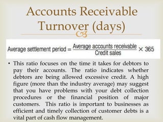 
Accounts Receivable
Turnover (days)
• This ratio focuses on the time it takes for debtors to
pay their accounts. The ratio indicates whether
debtors are being allowed excessive credit. A high
figure (more than the industry average) may suggest
that you have problems with your debt collection
procedures or the financial position of major
customers. This ratio is important to businesses as
efficient and timely collection of customer debts is a
vital part of cash flow management.
 