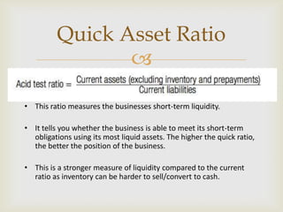 
• This ratio measures the businesses short-term liquidity.
• It tells you whether the business is able to meet its short-term
obligations using its most liquid assets. The higher the quick ratio,
the better the position of the business.
• This is a stronger measure of liquidity compared to the current
ratio as inventory can be harder to sell/convert to cash.
Quick Asset Ratio
 