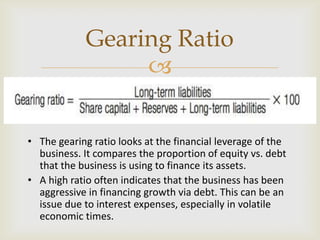 
• The gearing ratio looks at the financial leverage of the
business. It compares the proportion of equity vs. debt
that the business is using to finance its assets.
• A high ratio often indicates that the business has been
aggressive in financing growth via debt. This can be an
issue due to interest expenses, especially in volatile
economic times.
Gearing Ratio
 
