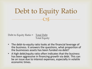 
Debt to Equity Ratio = Total Debt
Total Equity
• The debt-to-equity ratio looks at the financial leverage of
the business. It answers the questions, what proportion of
the businesses assets has been funded via debt?
• A high debt/equity ratio often indicates that the business
has been aggressive in financing growth via debt. This can
be an issue due to interest expenses, especially in volatile
economic times.
Debt to Equity Ratio
 