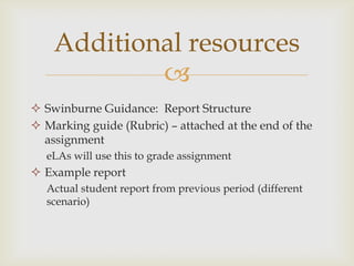 
 Swinburne Guidance: Report Structure
 Marking guide (Rubric) – attached at the end of the
assignment
eLAs will use this to grade assignment
 Example report
Actual student report from previous period (different
scenario)
Additional resources
 