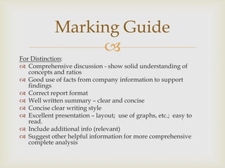 
For Distinction:
 Comprehensive discussion - show solid understanding of
concepts and ratios
 Good use of facts from company information to support
findings
 Correct report format
 Well written summary – clear and concise
 Concise clear writing style
 Excellent presentation – layout; use of graphs, etc.; easy to
read.
 Include additional info (relevant)
 Suggest other helpful information for more comprehensive
complete analysis
Marking Guide
 