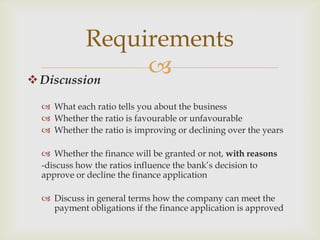 Discussion
 What each ratio tells you about the business
 Whether the ratio is favourable or unfavourable
 Whether the ratio is improving or declining over the years
 Whether the finance will be granted or not, with reasons
-discuss how the ratios influence the bank’s decision to
approve or decline the finance application
 Discuss in general terms how the company can meet the
payment obligations if the finance application is approved
Requirements
 