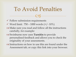 
 Follow submission requirements
 Word limit: 750 – 1000 words (+/- 10%)
 Make sure you read and follow all the instructions
carefully, for example:
 Swinburne now uses Turnitin to provide
personalised feedback and allows you to check the
originality of your assessments.
 Instructions on how to use this are found under the
Assessment tab, or copy this link into your browser.
To Avoid Penalties
 