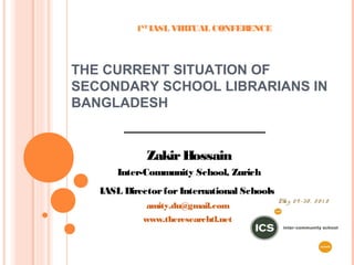 1ST
IASL VIRTUAL CONFERENCE
ZakirHossain
Inter-Community School, Zurich
IASL DirectorforInternational Schools
amity.du@gmail.com
www.theresearchtl.net
THE CURRENT SITUATION OF
SECONDARY SCHOOL LIBRARIANS IN
BANGLADESH
May 29 -30 , 20 1 8
 