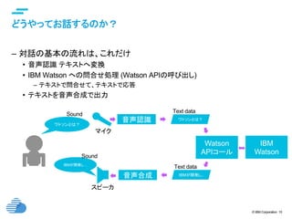 © IBM Corporation 10
text
どうやってお話するのか？	
–  対話の基本の流れは、これだけ
•  音声認識 テキストへ変換
•  IBM Watson への問合せ処理 (Watson APIの呼び出し)
–  テキストで問合せて、テキストで応答
•  テキストを音声合成で出力
ワトソンとは？	
音声認識 ワトソンとは？
Watson
APIコール
IBMが開発し..音声合成
IBMが開発し…	
マイク	
スピーカ	
IBM
Watson
Text data	
Text data	
Sound	
Sound	
 
