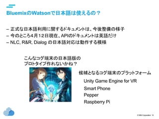 © IBM Corporation 14
text
BluemixのWatsonで日本語は使えるの？	
–  正式な日本語利用に関するドキュメントは、今後整備の様子
–  今のところ４月１２日現在、APIのドキュメントは英語だけ
–  NLC, R&R, Dialog の日本語対応は動作する模様
こんなコグ端末の日本語版の
プロトタイプ作れないかね？	
Unity Game Engine for VR	
Smart Phone	
Raspberry Pi	
候補となるコグ端末のプラットフォーム	
Pepper	
 