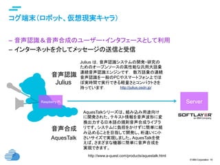 © IBM Corporation 16
text
コグ端末（ロボット、仮想現実キャラ）	
–  音声認識＆音声合成のユーザー・インタフェースとして利用
–  インターネットを介してメッセージの送信と受信
Raspberry Pi	 Server	
http://julius.osdn.jp/
Julius は，音声認識システムの開発・研究の
ためのオープンソースの高性能な汎用大語彙
連続音声認識エンジンです． 数万語彙の連続
音声認識を一般のPCやスマートフォン上でほ
ぼ実時間で実行できる軽量さとコンパクトさを
持っています． 	
音声認識	
http://www.a-quest.com/products/aquestalk.html
音声合成	
AquesTalk	
Julius	
AquesTalkシリーズは、組み込み用途向け
に開発された、テキスト情報を音声波形に変
換出力する日本語の規則音声合成ライブラ
リです。システムに負担をかけずに簡単に組
み込めることを目指して開発し、桁違いに小
さいサイズで実現しました。AquesTalkを使
えば、さまざまな機器に簡単に音声合成を
実現できます。	
 