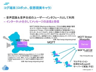 © IBM Corporation 17
text
コグ端末（ロボット、仮想現実キャラ）	
–  音声認識＆音声合成のユーザー・インタフェースとして利用
–  インターネットを介してメッセージの送信と受信
Raspberry Pi	 Server	
MQTT	
MQTTは1999年にIBM社とEurotech社のメンバーにより考案
されたプロトコルで、2014年8月現在における最新のバージョ
ンはMQTT3.1.1です。現在、コンピュータと通信に関する標準
化団体であるOASISによって、MQTTの標準化が進められて
います。	
MQTTはM2M (Machine-to-Machine)、すなわち機械と機械が通信
ネットワークを介してお互いに情報をやり取りすることや、IoT
(Internet of Things)、すなわち家電や自動車など多種多様な「モノ」
がインターネットにつながり、お互いに情報をやり取りすることを実現
するのに適したプロトコルです。MQTTでは、あらゆる「マシン」や「モ
ノ」に取り付けた、低帯域でメモリー容量の小さなセンサーやデバイス
などから情報を送ることを想定しています。	
MQTT Client	
出典: https://sango.shiguredo.jp/mqtt	
MQTT Broker	
http://mosquitto.org/	
Mosquitto	出典: https://sango.shiguredo.jp/mqtt	
マルチセッション
処理をSoftLayerの
サーバーで実施（予定）
 