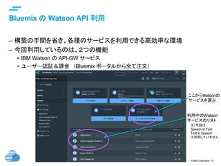 © IBM Corporation 19
text
Bluemix の Watson API 利用	
–  構築の手間を省き、各種のサービスを利用できる高効率な環境
–  今回利用しているのは、２つの機能
•  IBM Watson の API-GW サービス
•  ユーザー認証＆課金　（Bluemix ポータルから全て注文）
注）今回は
Speech to Text
Text to Speech
は利用していません	
ここからWatsonの
サービスを選ぶ
利用中のWatson
サービスのリスト
 