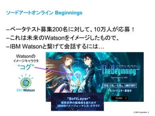 © IBM Corporation 2
text
ソードアートオンライン Beginnings	
– ベータテスト募集200名に対して、10万人が応募！
– これは未来のWatsonをイメージしたもので、
– IBM Watsonと繋げて会話するには…
Watsonの
イメージキャラクタ
“コグ”
 