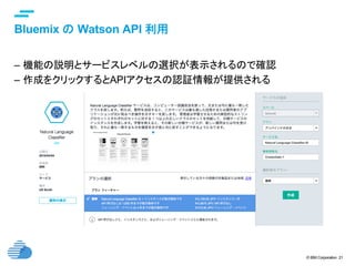 © IBM Corporation 21
text
Bluemix の Watson API 利用	
–  機能の説明とサービスレベルの選択が表示されるので確認
–  作成をクリックするとAPIアクセスの認証情報が提供される	
 