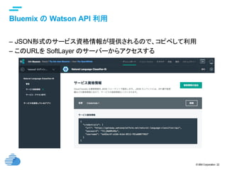 © IBM Corporation 22
text
Bluemix の Watson API 利用	
–  JSON形式のサービス資格情報が提供されるので、コピペして利用
–  このURLを SoftLayer のサーバーからアクセスする	
 