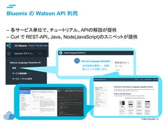 © IBM Corporation 23
text
Bluemix の Watson API 利用	
–  各サービス単位で、チュートリアル、APIの解説が提供
–  Curl で REST-API、Java、Node(JavaScript)のスニペットが提供
 