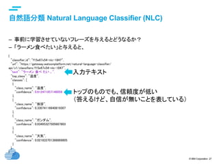 © IBM Corporation 27
text
自然語分類 Natural Language Classifier (NLC) 	
–  事前に学習させていないフレーズを与えるとどうなるか？
–  「ラーメン食べたい」と与えると、
{	
"classifier_id": "f15e67x54-nlc-1847",	
"url": "https://gateway.watsonplatform.net/natural-language-classifier/
api/v1/classifiers/f15e67x54-nlc-1847",	
"text": "ラーメン 食べ たい 。",	
"top_class": "温度",	
"classes": [	
{	
"class_name": "温度",	
"confidence": 0.612471857146059	
},	
{	
"class_name": "挨拶",	
"confidence": 0.33074116640819307	
},	
{	
"class_name": "ガンダム",	
"confidence": 0.03495327505687803	
},	
{	
"class_name": "天気",	
"confidence": 0.021833701388869805	
}	
]	
}	
入力テキスト	
トップのものでも、信頼度が低い
（答えるけど、自信が無いことを表している）
 