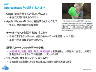 © IBM Corporation 3
text
IBM Watson とお話するとは？	
–  CogniToysを作ってみるということ？
•  子供の質問に答えるシステム
–  Apple iPhone の Siri と会話するということ？
•  ウェブ、地図検索の支援機能
–  チャットボットと会話するということ？
•  目的の定まらないチャット、会話からキーワードを記憶、オウム返し
•  星新一のSF短編小説ボッコちゃん
–  SF新スタートレックのデータ少佐
•  知覚（視覚、聴覚、嗅覚、触覚、味覚）を持ち言葉を操り、人間と共に生活し、人間の
活動をサポートする人工知能を持ったアンドロイド
–  ワトソンは、コグニティブ・システム!？
•  目的を持った会話により目的の達成、知識の提供を実現できる	
http://gigazine.net/news/20150218-cognitoys/	
その頭脳はIBMのスーパーコンピュータ「Watson」
です。子どもたちの話しかけた内容は、インターネッ
ト経由でサーバーに送られWatsonが処理し、はじ
き出された「答え」をCogniToysが子どもたちに伝え
るという仕組みです。	
 