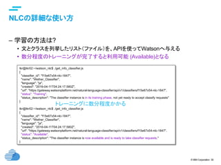 © IBM Corporation 30
text
NLCの詳細な使い方	
–  学習の方法は?
•  文とクラスを列挙したリスト（ファイル）を、APIを使ってWatsonへ与える
•  数分程度のトレーニングが完了すると利用可能 (Available)となる
tkr@tkr02:~/watson_nlc$ ./get_info_classifier.js
{
"classifier_id": "f15e67x54-nlc-1847",
"name": "Wether_Classifier",
"language": "ja",
"created": "2016-04-11T04:24:17.580Z",
"url": "https://gateway.watsonplatform.net/natural-language-classifier/api/v1/classifiers/f15e67x54-nlc-1847",
"status": "Training",
"status_description": "The classifier instance is in its training phase, not yet ready to accept classify requests"
}
tkr@tkr02:~/watson_nlc$ ./get_info_classifier.js
{
"classifier_id": "f15e67x54-nlc-1847",
"name": "Wether_Classifier",
"language": "ja",
"created": "2016-04-11T04:24:17.580Z",
"url": "https://gateway.watsonplatform.net/natural-language-classifier/api/v1/classifiers/f15e67x54-nlc-1847",
"status": "Available",
"status_description": "The classifier instance is now available and is ready to take classifier requests."
}
トレーニングに数分程度かかる	
 