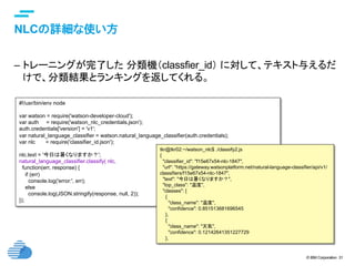 © IBM Corporation 31
text
NLCの詳細な使い方	
–  トレーニングが完了した 分類機（classfier_id） に対して、テキスト与えるだ
けで、分類結果とランキングを返してくれる。	
#!/usr/bin/env node
var watson = require('watson-developer-cloud');
var auth = require('watson_nlc_credentials.json');
auth.credentials['version'] = 'v1';
var natural_language_classifier = watson.natural_language_classifier(auth.credentials);
var nlc = require('classifier_id.json');
nlc.text = '今日は暑くなりますか？';
natural_language_classifier.classify( nlc,
function(err, response) {
if (err)
console.log('error:', err);
else
console.log(JSON.stringify(response, null, 2));
});	
tkr@tkr02:~/watson_nlc$ ./classify2.js
{
"classifier_id": "f15e67x54-nlc-1847",
"url": "https://gateway.watsonplatform.net/natural-language-classifier/api/v1/
classifiers/f15e67x54-nlc-1847",
"text": "今日は暑くなりますか？",
"top_class": "温度",
"classes": [
{
"class_name": "温度",
"confidence": 0.851513681696545
},
{
"class_name": "天気",
"confidence": 0.12142641351227729
},	
 