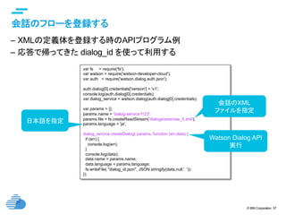 © IBM Corporation 37
text
会話のフローを登録する	
–  XMLの定義体を登録する時のAPIプログラム例
–  応答で帰ってきた dialog_id を使って利用する	
var fs = require('fs');
var watson = require('watson-developer-cloud');
var auth = require('watson.dialog.auth.json');
auth.dialog[0].credentials['version'] = 'v1';
console.log(auth.dialog[0].credentials);
var dialog_service = watson.dialog(auth.dialog[0].credentials);
var params = {};
params.name = 'dialog-service1123';
params.file = fs.createReadStream('dialogs/exercise_5.xml');
params.language = 'ja';
dialog_service.createDialog( params, function (err,data) {
if (err) {
console.log(err);
}
console.log(data);
data.name = params.name;
data.language = params.language;
fs.writeFile( "dialog_id.json", JSON.stringify(data,null,' '));
});	
会話のXML
ファイルを指定
日本語を指定
Watson Dialog API
実行
 