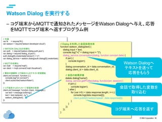 © IBM Corporation 38
text
Watson Dialog を実行する	
–  コグ端末からMQTTで通知されたメッセージをWatson Dialogへ与え、応答
をMQTTでコグ端末へ返すプログラム例	
// 共通 	
var fs = require('fs');
var watson = require('watson-developer-cloud');
// WATSON DIALOGの初期化 	
var auth = require('watson.dialog.auth.json');
var dialog = require('dialog_id.json');
auth.dialog[0].credentials['version'] = 'v1';
var dialog_service = watson.dialog(auth.dialog[0].credentials);
// MQTTの初期化 	
var mqtt = require('mqtt');
var client = mqtt.connect('mqtt://localhost');
// 最初の接続時 コグ端末からのテキスト受信開始 	
client.on('connect', function () {
console.log("on connect");
client.subscribe('watson/listen');
});
// コグ端末からのメッセージ受信時の処理 	
client.on('message', function (topic, message) {
var text = message.toString();
text = text.replace(/。/g,'');
watson_dialog(text);
});	
// Dialog を利用した会話処理本体
function watson_dialog(text) {
dialog.input = text;
console.log(">(" + dialog.input + ")");
dialog_service.conversation(dialog, function conv(err,data) {
if (err) {
console.log(err);
}
dialog.conversation_id = data.conversation_id;
dialog.client_id = data.client_id;
// 会話の結果評価
delete dialog['name'];
dialog_service.getProfile(dialog, function(err, session) {
if (err) {
console.log(err);
} else {
for (var i=0;i < data.response.length; i++) {
console.log(data.response[i]);
client.publish('watson/speak', data.response[i]);
}
}
});
});
}
Watson Dialogへ
テキストを送って
応答をもらう	
コグ端末へ応答を返す	
会話で取得した変数を
取り込む	
 