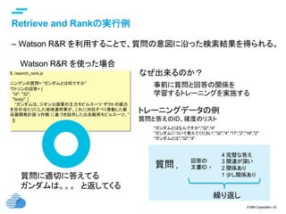© IBM Corporation 43
text
Retrieve and Rankの実行例	
–  Watson R&R を利用することで、質問の意図に沿った検索結果を得られる。
$ ./search_rank.js
ニンゲンの質問= “ガンダムとは何ですか”
ワトソンの回答= {
"id": "32",
"body": [
“ガンダムは、ジオン公国軍の主力モビルスーツ ザクII の威力
を目の当たりにした地球連邦軍が、これに対抗すべく発動した新
兵器開発計画 V作戦 に基づき試作した白兵戦用モビルスーツ。"
]}	
Watson R&R を使った場合	
質問に適切に答えてる
ガンダムは。。。　と返してくる	
事前に質問と回答の関係を
学習するトレーニングを実施する	
なぜ出来るのか？	
"ガンダムとはなんですか","32","4"
"ガンダムについて教えてください","32","4","17","2","18","2"
"ガンダムとは","32","4"
トレーニングデータの例
質問と答えのID、確度のリスト	
4 完璧な答え
3 関連が深い
2 関係あり
1 少し関係あり
回答の
文書ID質問 ,	 ,	
繰り返し	
 