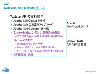 © IBM Corporation 44
text
Retrieve and Rankの使い方	
– Watson APIの実行順序
•  Apache Solr Cluster を作成
•  Apache Solr の設定をアップロード
•  Apache Solr Collection を作成
•  ランカー作成とコンテンツ(回答集）を登録
– この段階でApache Solr の検索が利用できる
•  トレーニング実行
– 質問と回答をアップロード
– Watson内でトレーニング実行 （数分〜
– トレーニング完了すると、質問受付可能になる
•  質問と回答　実行
Apache
Solrのセットアップ	
Watson R&R
API 特有の処理
 