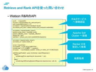 © IBM Corporation 46
text
Retrieve and Rank APIを使った問い合わせ	
– Watson R&RのAPI
	 var fs = require('fs');
var auth = require('watson.rtrv_rank.auth.json');
auth.credentials['version'] = 'v1';
var watson = require('watson-developer-cloud');
var retrieve_and_rank = watson.retrieve_and_rank(auth.credentials);
var params = require('cluster_id.json');
params.config_name = 'example_config';
params.collection_name = 'example_collection';
params.wt = 'json';
solrClient = retrieve_and_rank.createSolrClient(params);
var ranker = require('ranker_id.json');
var ranker_id = ranker.ranker_id;
var qs = require('qs');
var question = ‘q=ガンダムとは何ですか';
console.log("ニンゲンの質問= " + question);
var query = qs.stringify({q: question, ranker_id: ranker_id, fl: 'id,title,body'});
solrClient.get('fcselect', query, function(err, searchResponse) {
if(err) {
console.log('Error searching for documents: ' + err);
}
else {
console.log(JSON.stringify(searchResponse.response.docs, null, 2));
}
});	
R＆Rサービス
へ接続認証	
Apache Solr
Cluster へ接続	
Ranker IDを
指定して検索	
結果取得	
 