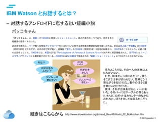 © IBM Corporation 5
text
IBM Watson とお話するとは？	
–  対話するアンドロイドに恋するとい短編小説
http://www.showaboston.org/jlc/read_files/4B/Hoshi_02_Bokkochan.htm	続きはこちらから	
何が好き
かしら
何が好きな
んだい？
ジンフィーズ
飲むかい? ジンフィーズ
飲むわ
　見たところでは、そのへんの本物以上
にちがいない。	
　だが、頭はからっぽに近かった。彼も
そこまでは手がまわらない。簡単なうけ
答えができるだけだし、動作のほうも酒
を飲むことだけだった。	
　彼は、それが出来あがると、バーにお
いた。そのバーにはテーブルの席もあっ
たけれど、ロボットはカウンターのなかに
おかれた。ぼろを出しては困るからだっ
た。	
年は？ まだ若
いのよ
 