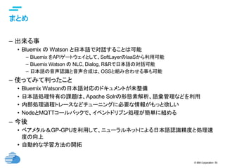 © IBM Corporation 50
text
まとめ	
–  出来る事
•  Bluemix の Watson と日本語で対話することは可能
–  Bluemix をAPIゲートウェイとして、SoftLayerのIaaSから利用可能
–  Bluemix Watson の NLC, Dialog, R&Rで日本語の対話可能
–  日本語の音声認識と音声合成は、OSSと組み合わせる事も可能
–  使ってみて判ったこと
•  Bluemix Watsonの日本語対応のドキュメントが未整備
•  日本語処理特有の課題は、Apache Solrの形態素解析、語彙管理などを利用
•  内部処理過程トレースなどチューニングに必要な情報がもっと欲しい
•  NodeとMQTTコールバックで、イベントドリブン処理が簡単に組める
–  今後
•  ベアメタル＆GP-GPUを利用して、ニューラルネットによる日本語認識精度と処理速
度の向上
•  自動的な学習方法の開拓
 
