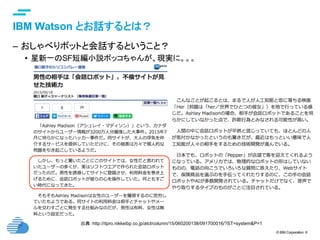 © IBM Corporation 6
text
IBM Watson とお話するとは？	
–  おしゃべりボットと会話するということ？
•  星新一のSF短編小説ボッコちゃんが、現実に。。。
出典：http://itpro.nikkeibp.co.jp/atcl/column/15/060200138/091700016/?ST=system&P=1
 