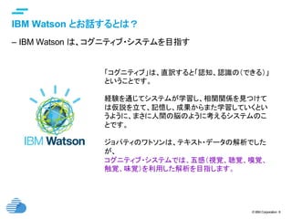 © IBM Corporation 8
text
IBM Watson とお話するとは？	
–  IBM Watson は、コグニティブ・システムを目指す
「コグニティブ」は、直訳すると「認知、認識の（できる）」
ということです。
経験を通じてシステムが学習し、相関関係を見つけて
は仮説を立て、記憶し、成果からまた学習していくとい
うように、まさに人間の脳のように考えるシステムのこ
とです。
ジョパティのワトソンは、テキスト・データの解析でした
が、
コグニティブ・システムでは、五感（視覚、聴覚、嗅覚、
触覚、味覚）を利用した解析を目指します。	
 