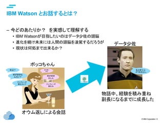 © IBM Corporation 9
text
IBM Watson とお話するとは？	
–  今どのあたりか？　を実感して理解する
•  IBM Watsonが目指したいのはデータ少佐の頭脳
•  進化を続け未来には人間の頭脳を凌駕するだろうが
•  現状は何処まで出来るか？
何が好き
かしら
何が好きな
んだい？
ジンフィーズ
飲むかい? ジンフィーズ
飲むわ
年は？ まだ若い
のよ
私は笑うこと
ができません。
ボッコちゃん	
データ少佐
物語中、経験を積み重ね
副長になるまでに成長した
オウム返しによる会話
 