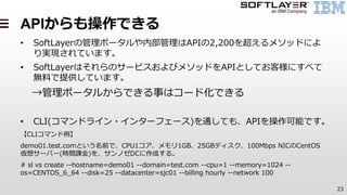 23
APIからも操作できる
• SoftLayerの管理ポータルや内部管理はAPIの2,200を超えるメソッドによ
り実現されています。
• SoftLayerはそれらのサービスおよびメソッドをAPIとしてお客様にすべて
無料で提供しています。
→管理ポータルからできる事はコード化できる
• CLI(コマンドライン・インターフェース)を通しても、APIを操作可能です。
【CLIコマンド例】
demo01.test.comという名前で、CPU1コア、メモリ1GB、25GBディスク、100Mbps NICのCentOS
仮想サーバー(時間課金)を、サンノゼDCに作成する。
# sl vs create --hostname=demo01 --domain=test.com --cpu=1 --memory=1024 --
os=CENTOS_6_64 --disk=25 --datacenter=sjc01 --billing hourly --network 100
 