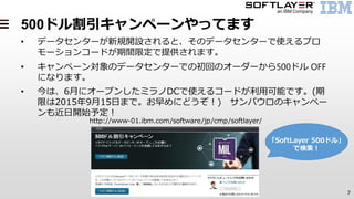 7
500ドル割引キャンペーンやってます
• データセンターが新規開設されると、そのデータセンターで使えるプロ
モーションコードが期間限定で提供されます。
• キャンペーン対象のデータセンターでの初回のオーダーから500ドル OFF
になります。
• 今は、6月にオープンしたミラノDCで使えるコードが利用可能です。(期
限は2015年9月15日まで。お早めにどうぞ！) サンパウロのキャンペー
ンも近日開始予定！
http://www-01.ibm.com/software/jp/cmp/softlayer/
「SoftLayer 500ドル」
で検索！
 