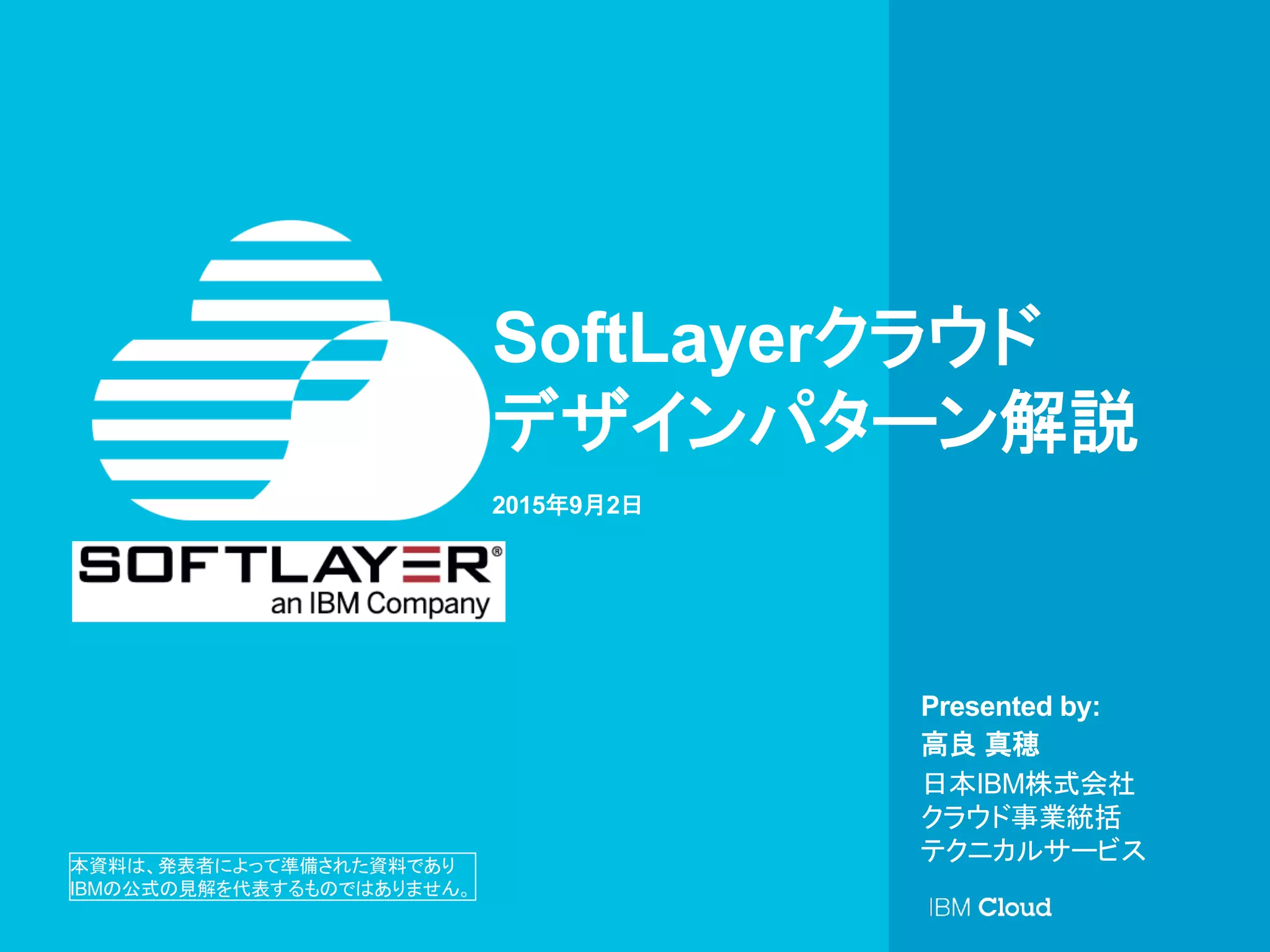 © IBM Corporation 1
Presented by:
SoftLayerクラウド
デザインパターン解説
2015年9月2日
高良 真穂
日本IBM株式会社
クラウド事業統括
テクニカルサービス本資料は、発表者によって準備された資料であり
IBMの公式の見解を代表するものではありません。	
 