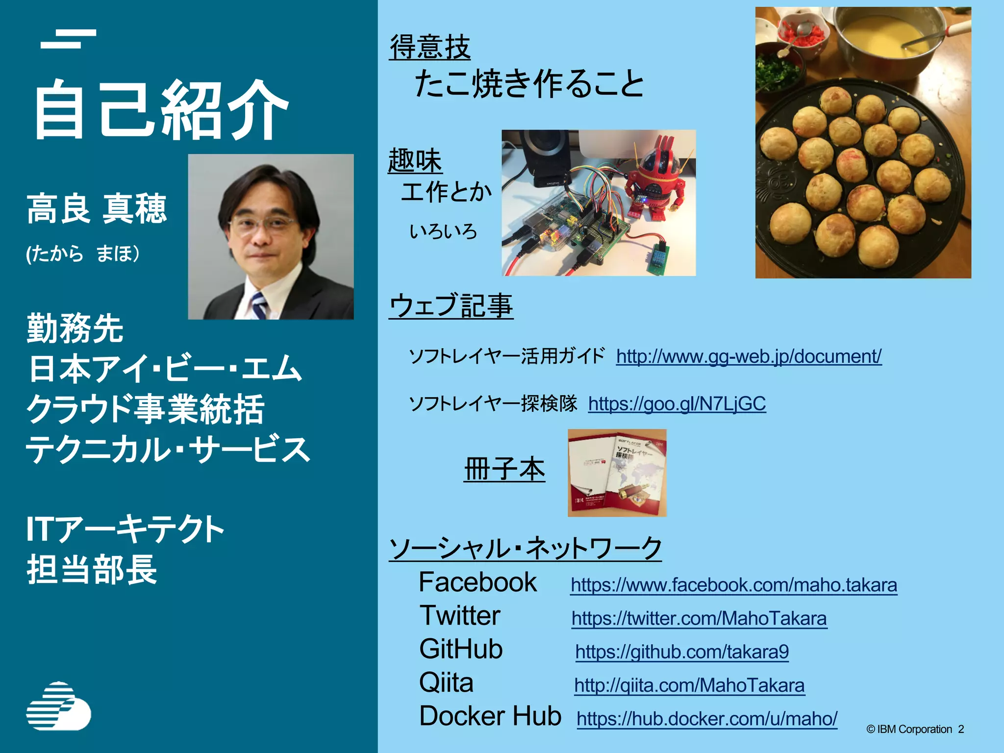 © IBM Corporation 2© IBM Corporation 2
自己紹介
高良 真穂
(たから　まほ）
勤務先
日本アイ・ビー・エム
クラウド事業統括
テクニカル・サービス
ITアーキテクト
担当部長
ウェブ記事
ソフトレイヤー活用ガイド http://www.gg-web.jp/document/
ソフトレイヤー探検隊 https://goo.gl/N7LjGC
冊子本
ソーシャル・ネットワーク
Facebook 　 https://www.facebook.com/maho.takara
　　 Twitter https://twitter.com/MahoTakara
GitHub https://github.com/takara9
Qiita http://qiita.com/MahoTakara
Docker Hub https://hub.docker.com/u/maho/
得意技
　　たこ焼き作ること
趣味
　工作とか
　いろいろ
 