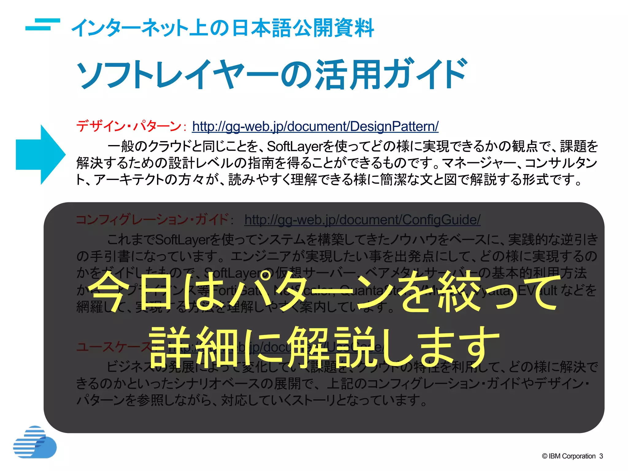 © IBM Corporation 3
インターネット上の日本語公開資料	
ソフトレイヤーの活用ガイド	
デザイン・パターン： http://gg-web.jp/document/DesignPattern/
一般のクラウドと同じことを、SoftLayerを使ってどの様に実現できるかの観点で、課題を
解決するための設計レベルの指南を得ることができるものです。マネージャー、コンサルタン
ト、アーキテクトの方々が、読みやすく理解できる様に簡潔な文と図で解説する形式です。
	
コンフィグレーション・ガイド：　http://gg-web.jp/document/ConfigGuide/
これまでSoftLayerを使ってシステムを構築してきたノウハウをベースに、実践的な逆引き
の手引書になっています。 エンジニアが実現したい事を出発点にして、どの様に実現するの
かをガイドしたもので、SoftLayerの仮想サーバー、ベアメタルサーバーの基本的利用方法
から、 アプライアンス等FortiGate, NetScaler, QuantaStor, VMware, Vyatta, EVault などを
網羅して、実現する方法を理解しやすく案内しています。 	
ユースケース：　http://gg-web.jp/document/UseCase/
ビジネスの発展によって変化していく課題を、クラウドの特性を利用して、どの様に解決で
きるのかといったシナリオベースの展開で、 上記のコンフィグレーション・ガイドやデザイン・
パターンを参照しながら、対応していくストーリとなっています。
今日はパターンを絞って
詳細に解説します	
 