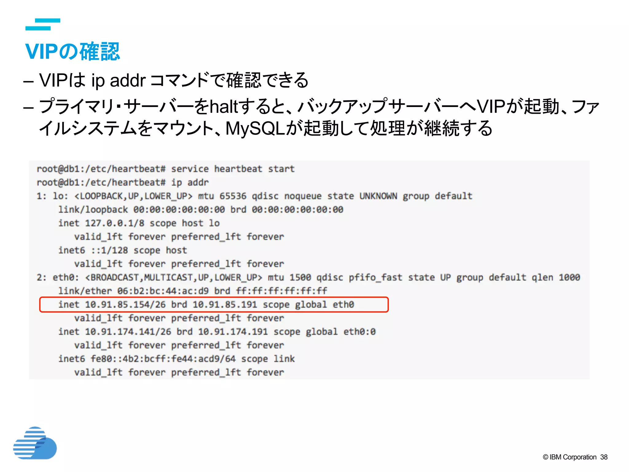 © IBM Corporation 38
text
VIPの確認	
–  VIPは ip addr コマンドで確認できる
–  プライマリ・サーバーをhaltすると、バックアップサーバーへVIPが起動、ファ
イルシステムをマウント、MySQLが起動して処理が継続する	
 