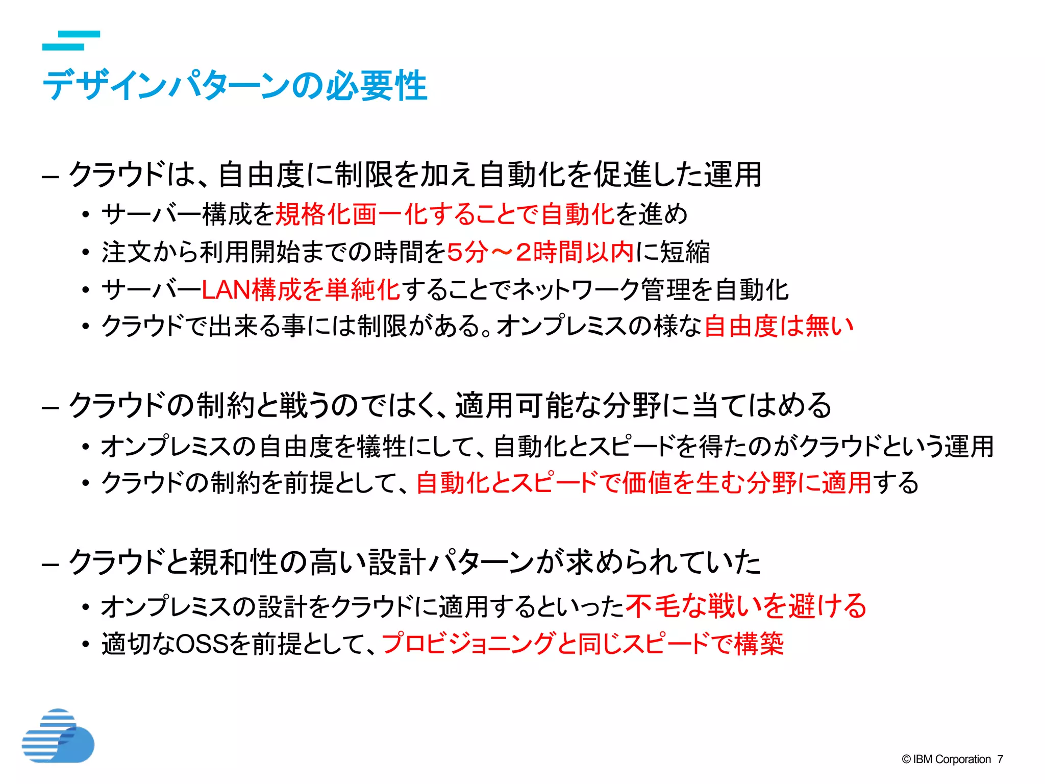 © IBM Corporation 7
デザインパターンの必要性	
–  クラウドは、自由度に制限を加え自動化を促進した運用
•  サーバー構成を規格化画一化することで自動化を進め
•  注文から利用開始までの時間を５分〜２時間以内に短縮
•  サーバーLAN構成を単純化することでネットワーク管理を自動化
•  クラウドで出来る事には制限がある。オンプレミスの様な自由度は無い
–  クラウドの制約と戦うのではく、適用可能な分野に当てはめる
•  オンプレミスの自由度を犠牲にして、自動化とスピードを得たのがクラウドという運用
•  クラウドの制約を前提として、自動化とスピードで価値を生む分野に適用する
–  クラウドと親和性の高い設計パターンが求められていた
•  オンプレミスの設計をクラウドに適用するといった不毛な戦いを避ける
•  適切なOSSを前提として、プロビジョニングと同じスピードで構築
 