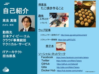 © IBM Corporation 2© IBM Corporation 2
自己紹介
高良 真穂
(たから　まほ）
勤務先
日本アイ・ビー・エム
クラウド事業統括
テクニカル・サービス
ITアーキテクト
担当部長
ウェブ記事
ソフトレイヤー活用ガイド http://www.gg-web.jp/document/
ソフトレイヤー探検隊 https://goo.gl/N7LjGC
冊子本
ソーシャル・ネットワーク
Facebook 　 https://www.facebook.com/maho.takara
　　 Twitter https://twitter.com/MahoTakara
GitHub https://github.com/takara9
Qiita http://qiita.com/MahoTakara
Docker Hub https://hub.docker.com/u/maho/
得意技
　　たこ焼き作ること
趣味
　工作とか
　いろいろ
 