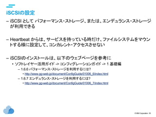 © IBM Corporation 35
text
iSCSIの設定	
–  iSCSI として パフォーマンス・ストレージ、または、エンデュランス・ストレージ
が利用できる
–  Heartbeat からは、サービスを持っている時だけ、ファイルシステムをマウン
トする様に設定して、コンカレント・アクセスさせない
–  iSCSIのインストールは、以下のウェブページを参考に
•  ソフトレイヤー活用ガイド -> コンフィグレーションガイド -> 1 基礎編
–  1.6.6 パフォーマンス・ストレージを利用するには?
•  http://www.gg-web.jp/document/ConfigGuide/01006_6/index.html
–  1.6.7 エンデュランス・ストレージを利用するには?
•  http://www.gg-web.jp/document/ConfigGuide/01006_7/index.html
 