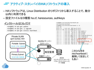 © IBM Corporation 36
text
アクティブ・スタンバイのHAソフトウェアの導入	
–  HAソフトウェアは、Linux Distribution のリポジトリから導入することで、数分
以内に利用できる
–  設定ファイルは３種類 ha.cf, haresources, authkeys
Private VLAN	
Primary Subnet	
sjc01.bcr02a.1491	
10.91.85.128/26	
Portable Subnet	
10.91.174.128/26
MySQLサーバー	
待機サーバー	
相互監視
VIP	
VIP	
iSCSI
(エンデュランス・ストレージ,
パフォーマンス・ストレージ)
データ領域
主サーバー	
インストールはコレだけ	
このひな形を
/etc/heartbeatに
展開して設定して
も良い
 