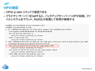 © IBM Corporation 38
text
VIPの確認	
–  VIPは ip addr コマンドで確認できる
–  プライマリ・サーバーをhaltすると、バックアップサーバーへVIPが起動、ファ
イルシステムをマウント、MySQLが起動して処理が継続する	
 