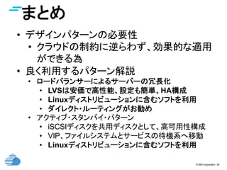 © IBM Corporation 39
まとめ	
•  デザインパターンの必要性
•  クラウドの制約に逆らわず、効果的な適用
ができる為
•  良く利用するパターン解説
•  ロードバランサーによるサーバーの冗長化
•  LVSは安価で高性能、設定も簡単、HA構成
•  Linuxディストリビューションに含むソフトを利用
•  ダイレクト・ルーティングがお勧め
•  アクティブ・スタンバイ・パターン
•  iSCSIディスクを共用ディスクとして、高可用性構成
•  VIP、ファイルシステムとサービスの待機系へ移動
•  Linuxディストリビューションに含むソフトを利用
 