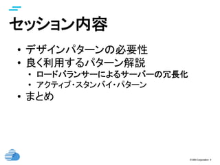 © IBM Corporation 4
セッション内容	
•  デザインパターンの必要性
•  良く利用するパターン解説
•  ロードバランサーによるサーバーの冗長化
•  アクティブ・スタンバイ・パターン
•  まとめ
 