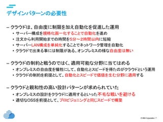 © IBM Corporation 7
デザインパターンの必要性	
–  クラウドは、自由度に制限を加え自動化を促進した運用
•  サーバー構成を規格化画一化することで自動化を進め
•  注文から利用開始までの時間を５分〜２時間以内に短縮
•  サーバーLAN構成を単純化することでネットワーク管理を自動化
•  クラウドで出来る事には制限がある。オンプレミスの様な自由度は無い
–  クラウドの制約と戦うのではく、適用可能な分野に当てはめる
•  オンプレミスの自由度を犠牲にして、自動化とスピードを得たのがクラウドという運用
•  クラウドの制約を前提として、自動化とスピードで価値を生む分野に適用する
–  クラウドと親和性の高い設計パターンが求められていた
•  オンプレミスの設計をクラウドに適用するといった不毛な戦いを避ける
•  適切なOSSを前提として、プロビジョニングと同じスピードで構築
 
