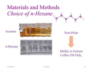 Materials and Methods
Choice of n-Hexane
12/10/2017 EGR 4402 23
Non-Polar
Ability to Extract
Coffee Oil Only.
Acetone
n-Hexane
 