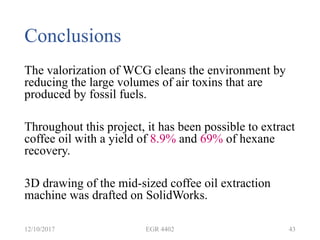 Conclusions
The valorization of WCG cleans the environment by
reducing the large volumes of air toxins that are
produced by fossil fuels.
Throughout this project, it has been possible to extract
coffee oil with a yield of 8.9% and 69% of hexane
recovery.
3D drawing of the mid-sized coffee oil extraction
machine was drafted on SolidWorks.
12/10/2017 EGR 4402 43
 